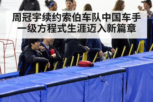 周冠宇续约索伯车队中国车手一级方程式生涯迈入新篇章